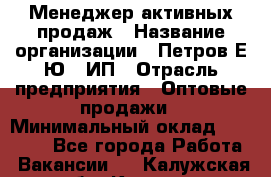 Менеджер активных продаж › Название организации ­ Петров Е.Ю., ИП › Отрасль предприятия ­ Оптовые продажи › Минимальный оклад ­ 30 000 - Все города Работа » Вакансии   . Калужская обл.,Калуга г.